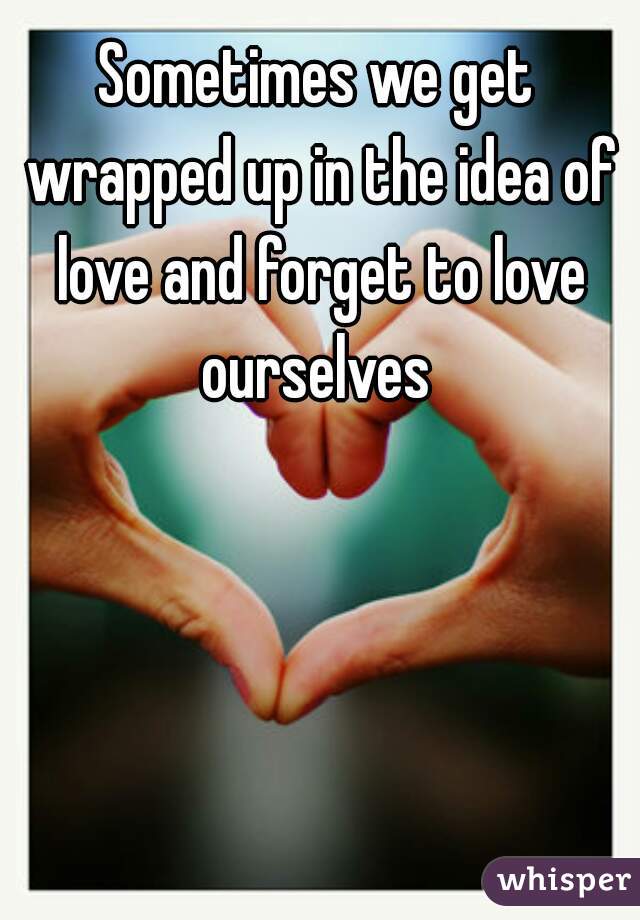Sometimes we get wrapped up in the idea of love and forget to love ourselves 