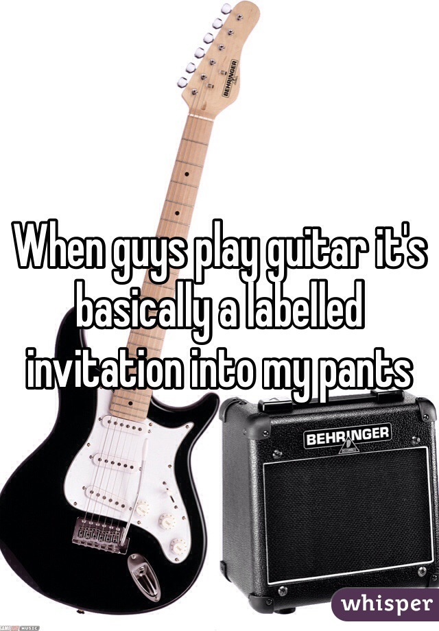 When guys play guitar it's basically a labelled invitation into my pants 