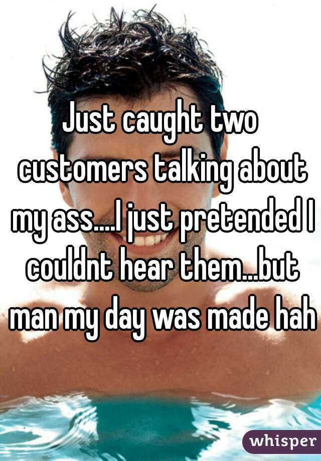 Just caught two customers talking about my ass....I just pretended I couldnt hear them...but man my day was made haha