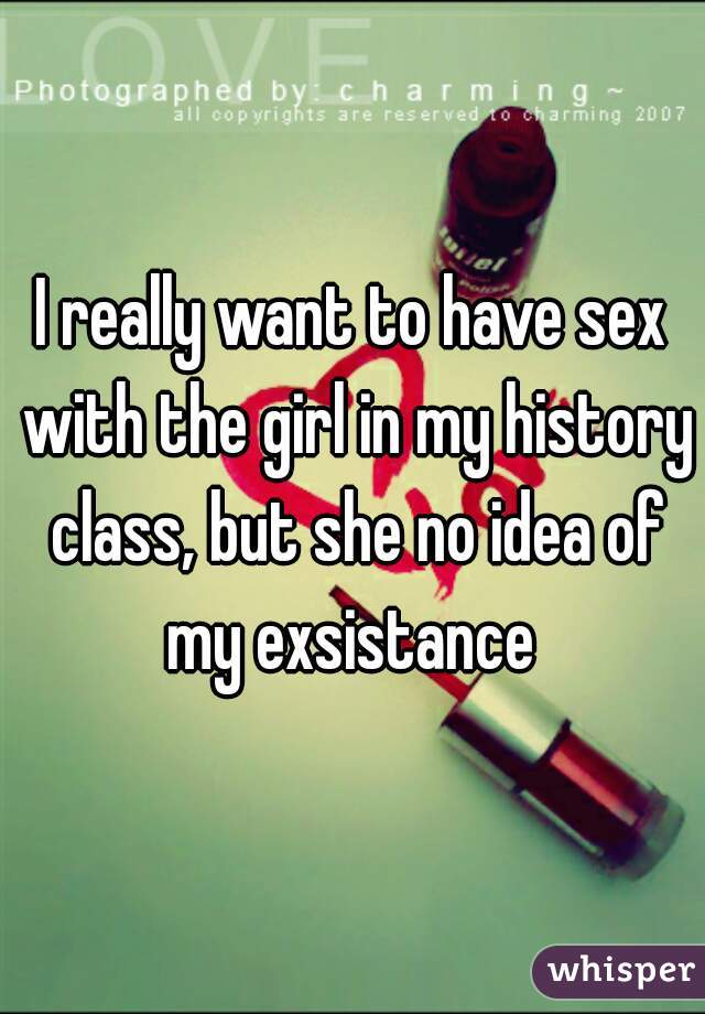 I really want to have sex with the girl in my history class, but she no idea of my exsistance 