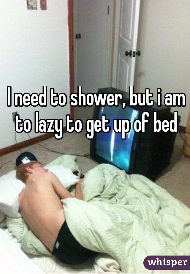 I need to shower, but i am to lazy to get up of bed
