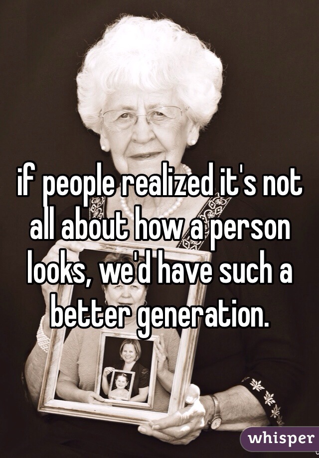 if people realized it's not all about how a person looks, we'd have such a better generation.