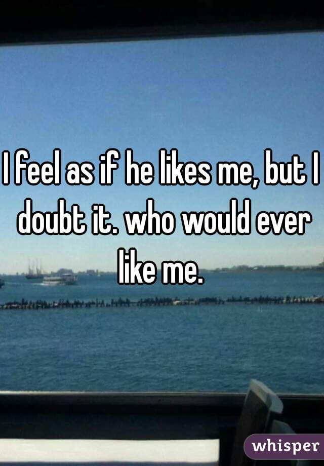 I feel as if he likes me, but I doubt it. who would ever like me. 
