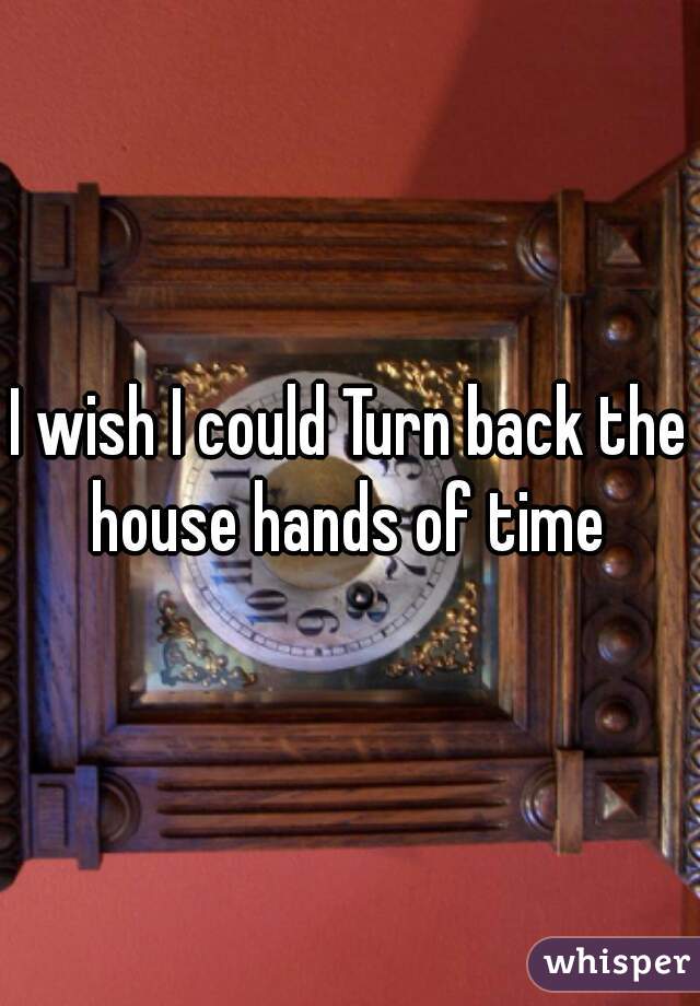 I wish I could Turn back the house hands of time 