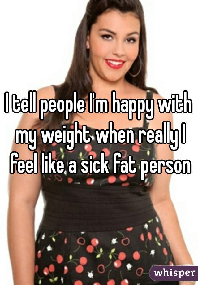 I tell people I'm happy with my weight when really I feel like a sick fat person