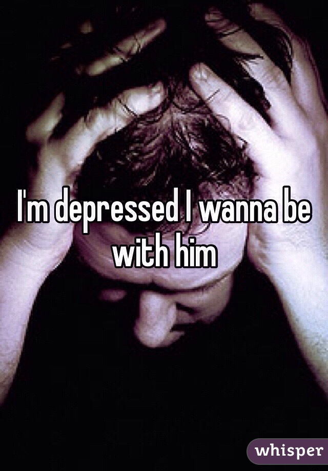I'm depressed I wanna be with him