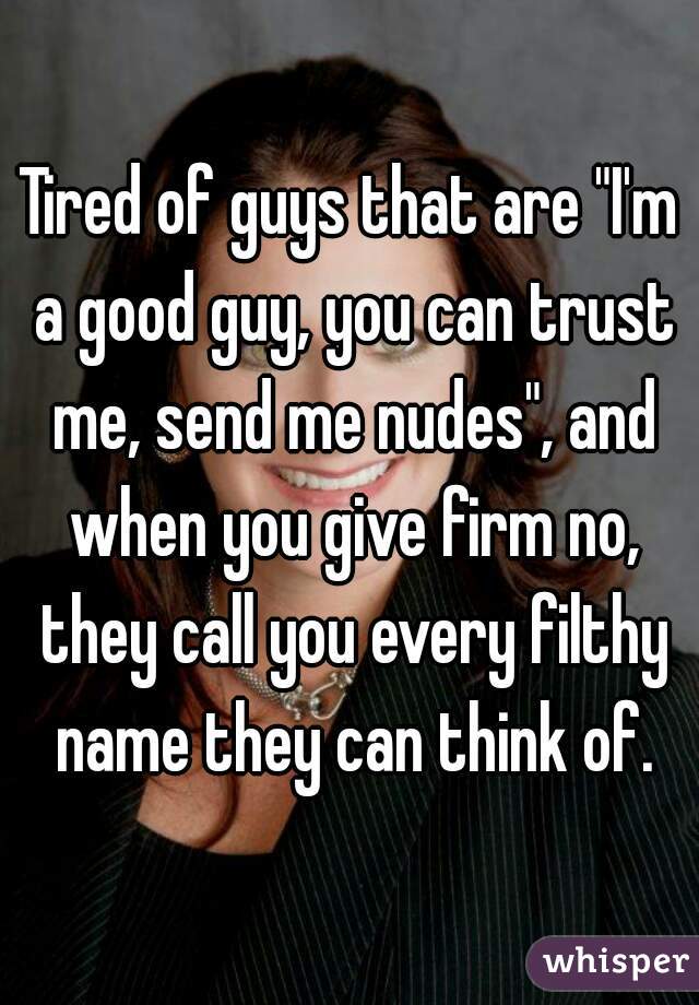 Tired of guys that are "I'm a good guy, you can trust me, send me nudes", and when you give firm no, they call you every filthy name they can think of.