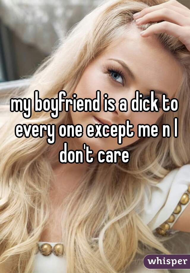 my boyfriend is a dick to every one except me n I don't care 