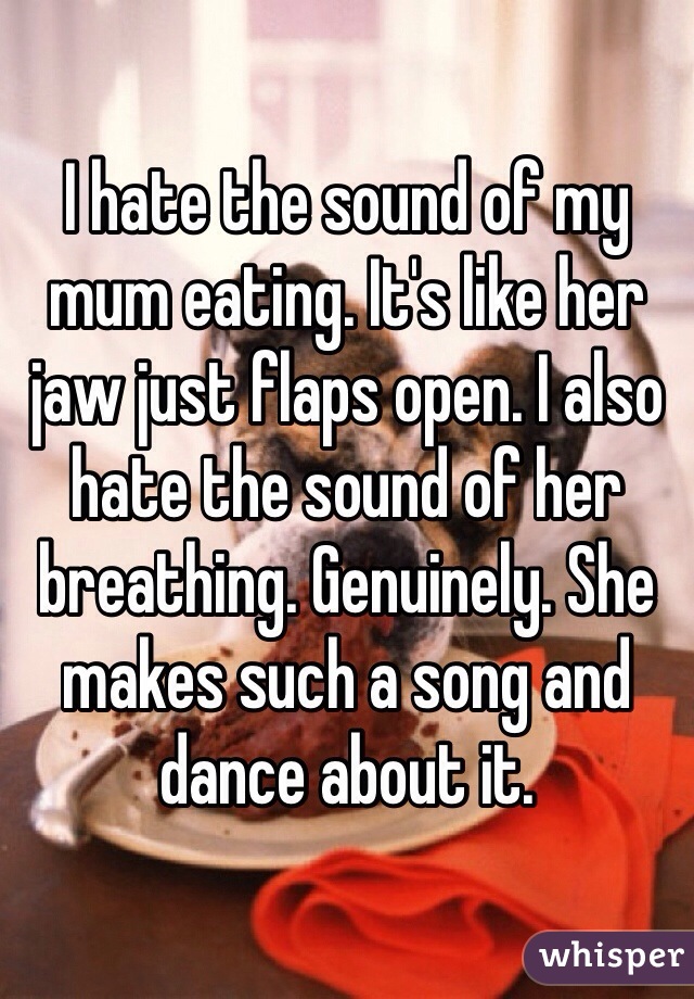 I hate the sound of my mum eating. It's like her jaw just flaps open. I also hate the sound of her breathing. Genuinely. She makes such a song and dance about it.