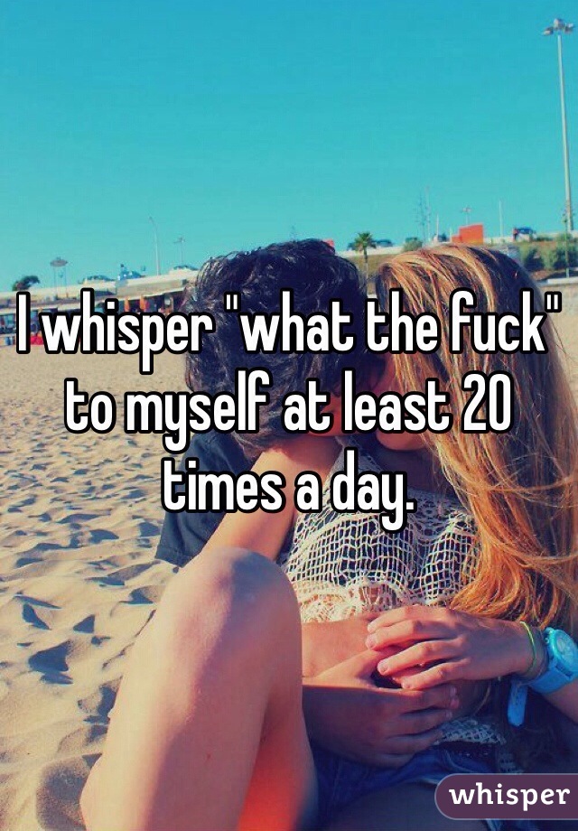 I whisper "what the fuck" to myself at least 20 times a day. 