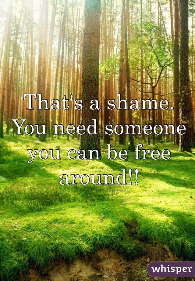 That's a shame. You need someone you can be free around!! 