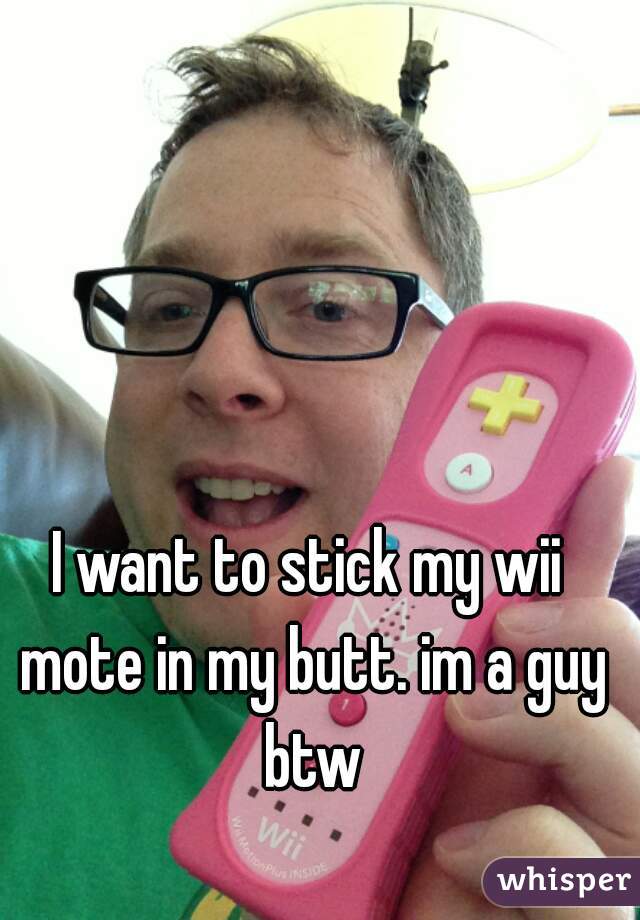I want to stick my wii mote in my butt. im a guy btw



