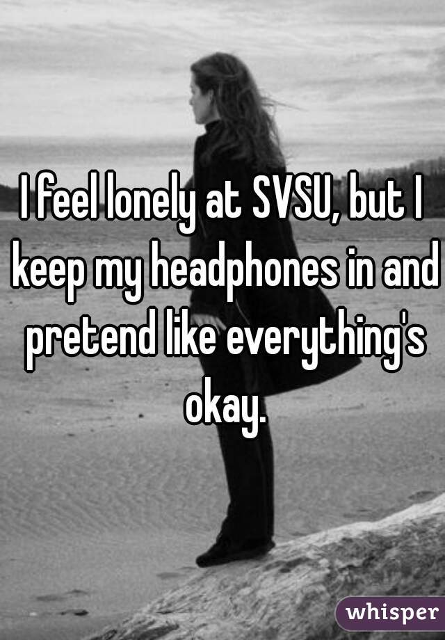 I feel lonely at SVSU, but I keep my headphones in and pretend like everything's okay.