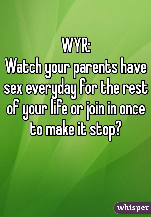 WYR: 
Watch your parents have sex everyday for the rest of your life or join in once to make it stop?