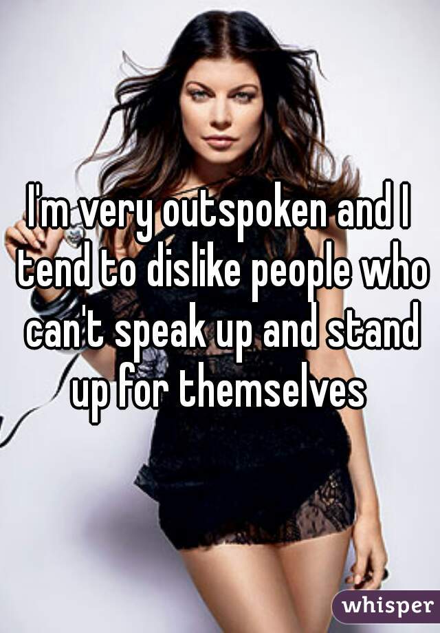 I'm very outspoken and I tend to dislike people who can't speak up and stand up for themselves 