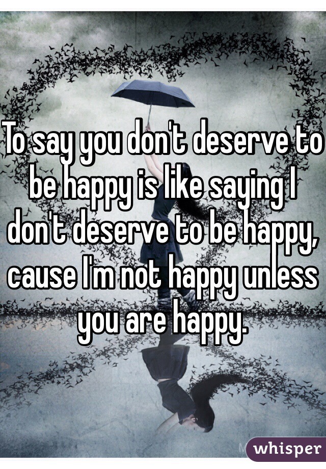To say you don't deserve to be happy is like saying I don't deserve to be happy, cause I'm not happy unless you are happy.