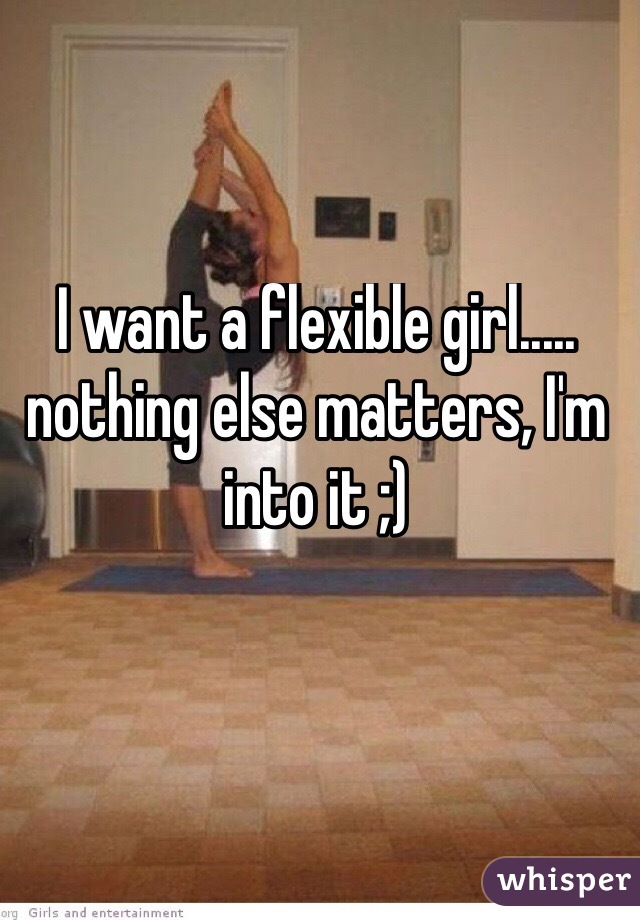 I want a flexible girl..... nothing else matters, I'm into it ;)
