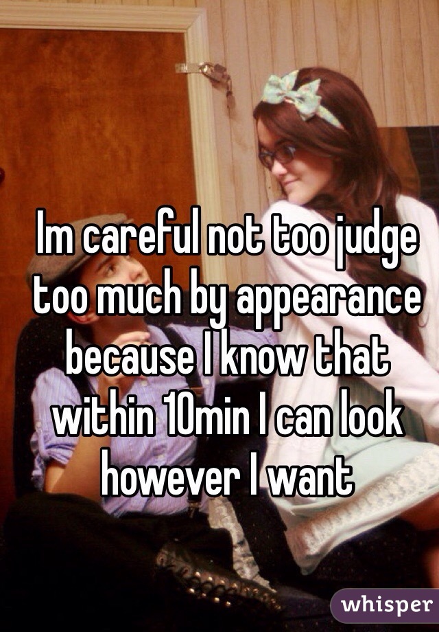 Im careful not too judge too much by appearance because I know that within 10min I can look however I want