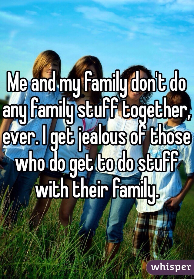 Me and my family don't do any family stuff together, ever. I get jealous of those who do get to do stuff with their family. 