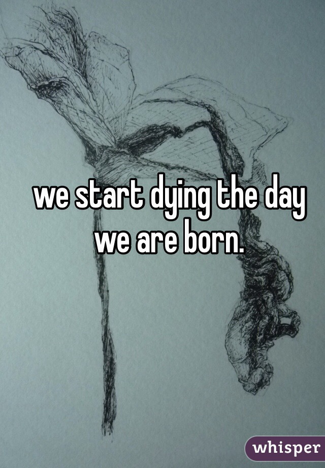 we start dying the day we are born.