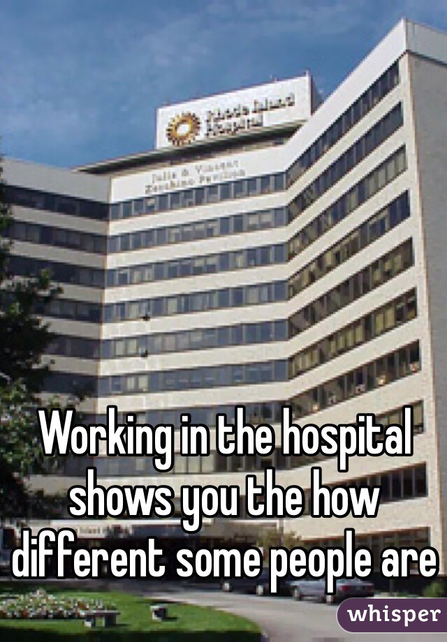 Working in the hospital shows you the how different some people are 