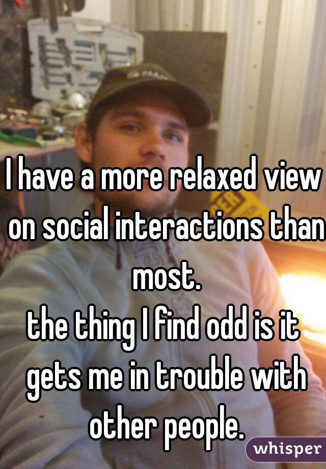 I have a more relaxed view on social interactions than most.
the thing I find odd is it gets me in trouble with other people.