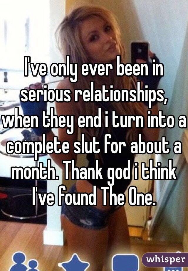 I've only ever been in serious relationships, when they end i turn into a complete slut for about a month. Thank god i think I've found The One.