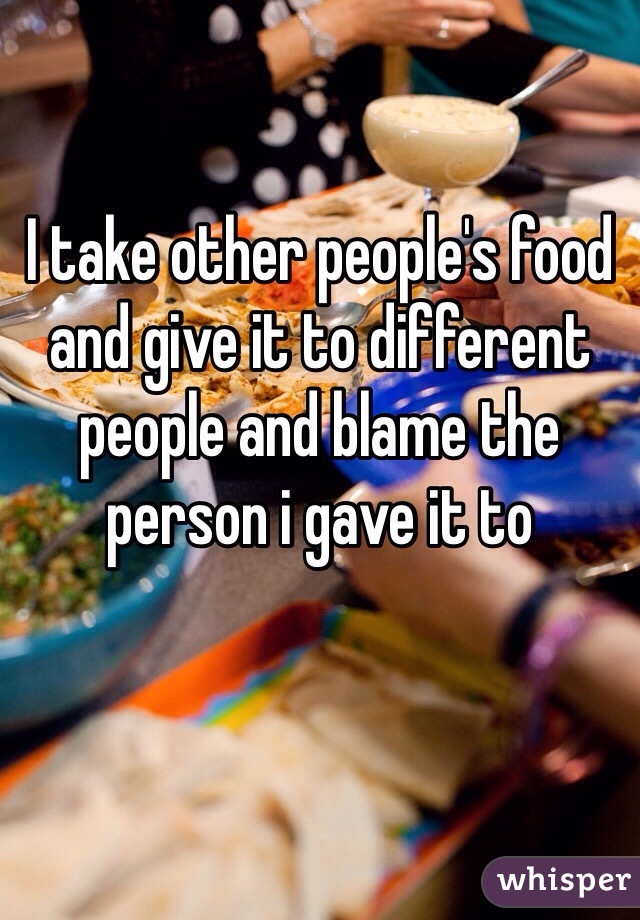 I take other people's food and give it to different people and blame the person i gave it to