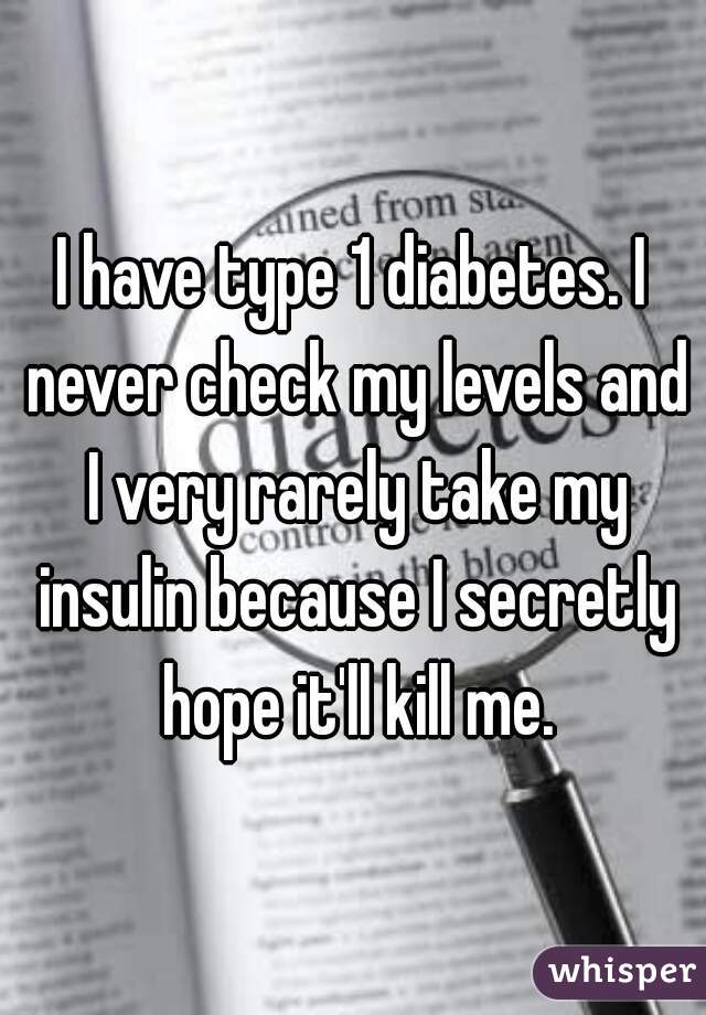 I have type 1 diabetes. I never check my levels and I very rarely take my insulin because I secretly hope it'll kill me.