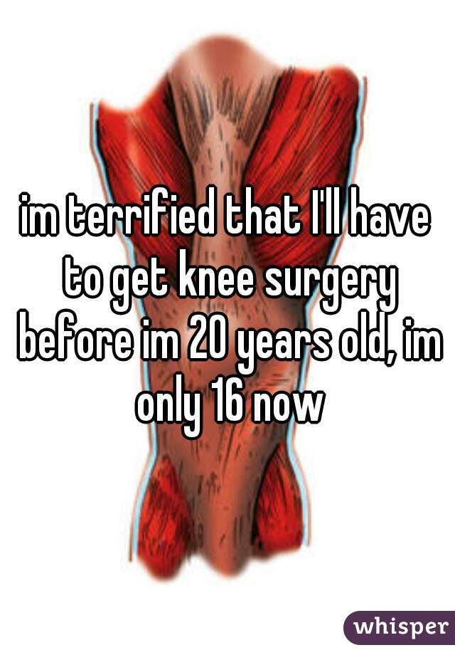 im terrified that I'll have to get knee surgery before im 20 years old, im only 16 now