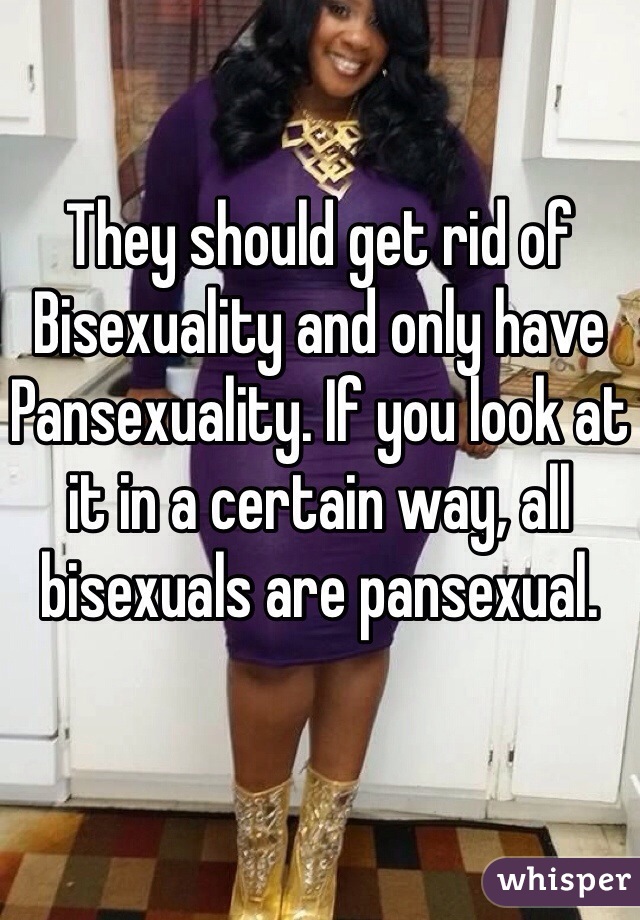 They should get rid of Bisexuality and only have Pansexuality. If you look at it in a certain way, all bisexuals are pansexual.
