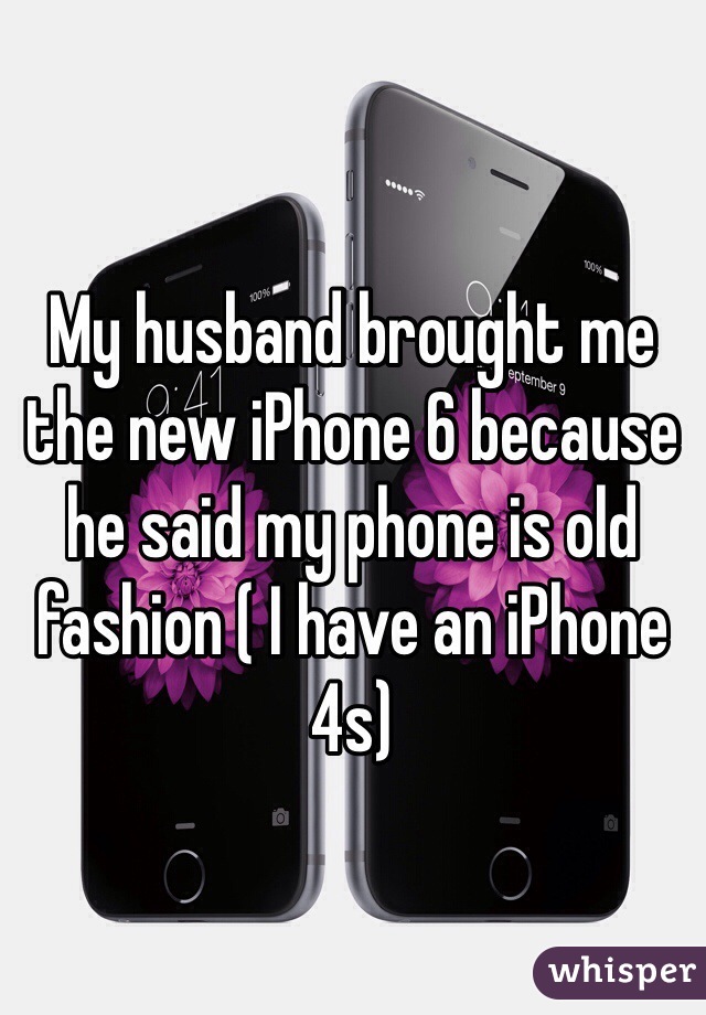 My husband brought me the new iPhone 6 because he said my phone is old fashion ( I have an iPhone 4s)