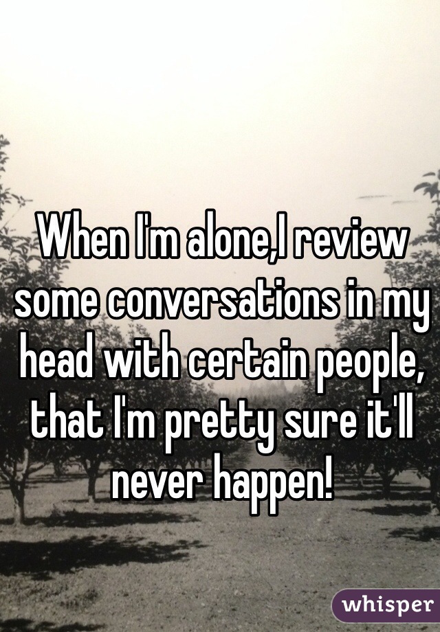 When I'm alone,I review some conversations in my head with certain people, that I'm pretty sure it'll never happen! 