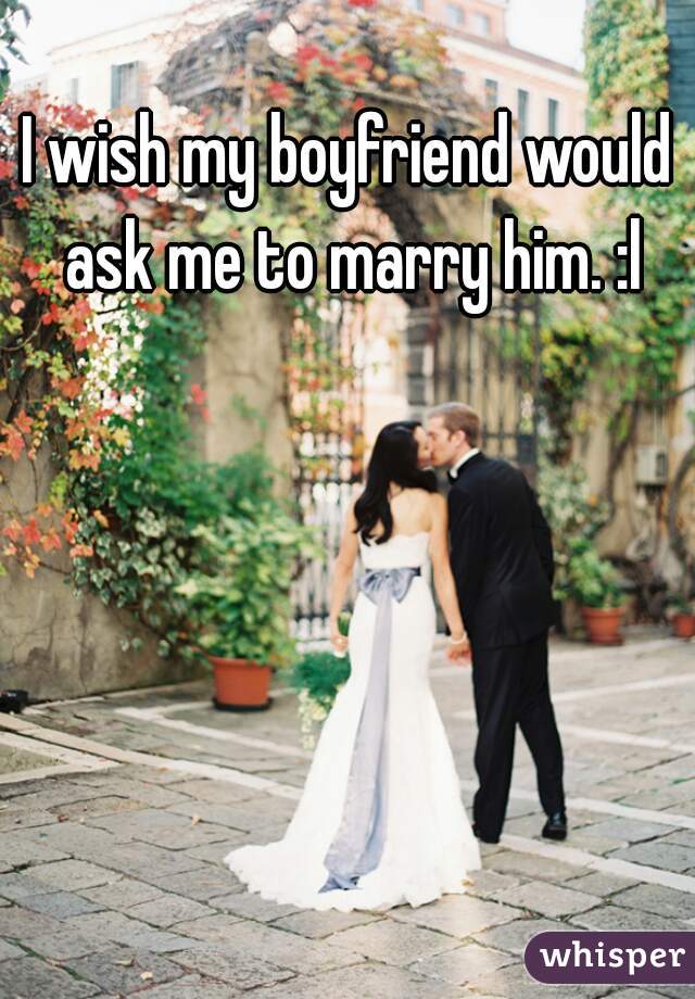 I wish my boyfriend would ask me to marry him. :l
