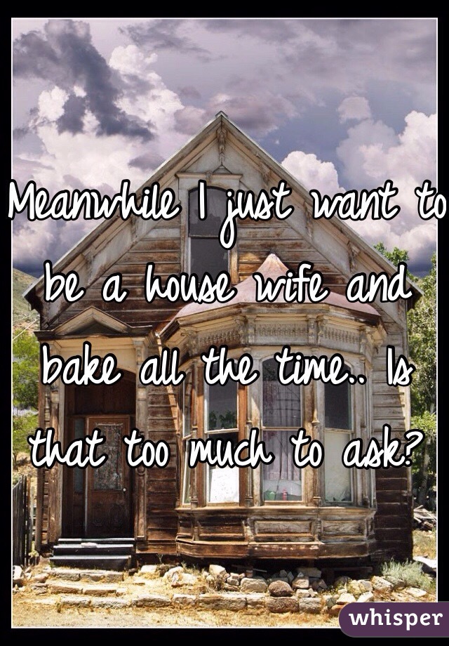 Meanwhile I just want to be a house wife and bake all the time.. Is that too much to ask?