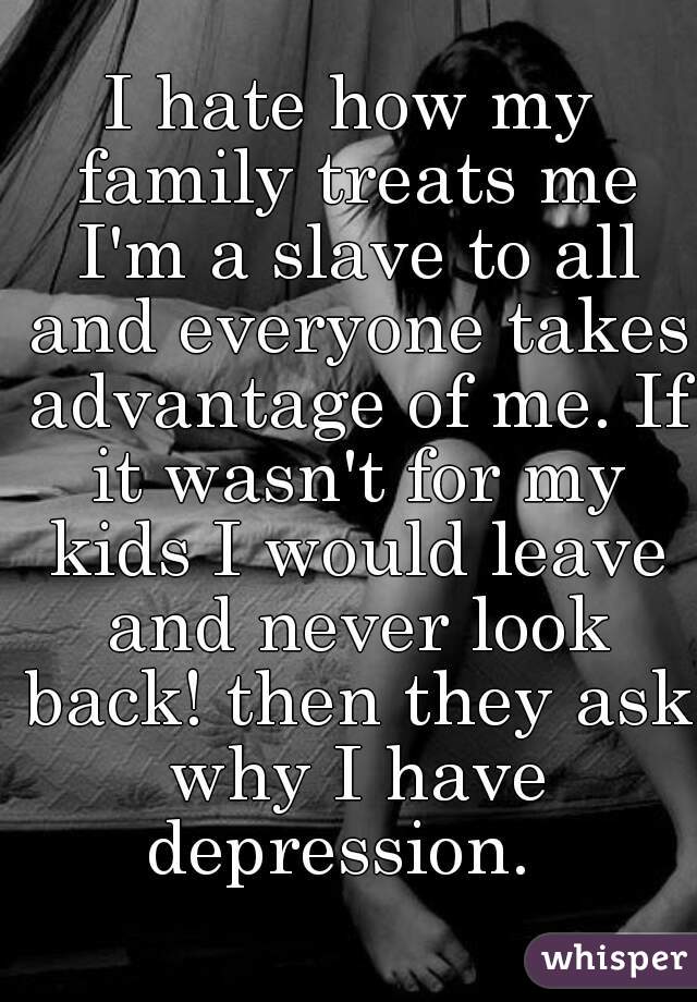 I hate how my family treats me I'm a slave to all and everyone takes advantage of me. If it wasn't for my kids I would leave and never look back! then they ask why I have depression.  