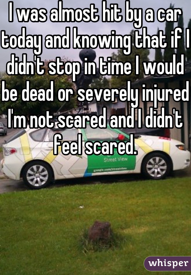 I was almost hit by a car today and knowing that if I didn't stop in time I would be dead or severely injured I'm not scared and I didn't feel scared.
