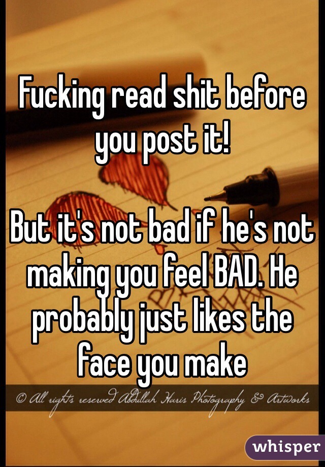Fucking read shit before you post it!

But it's not bad if he's not making you feel BAD. He probably just likes the face you make 