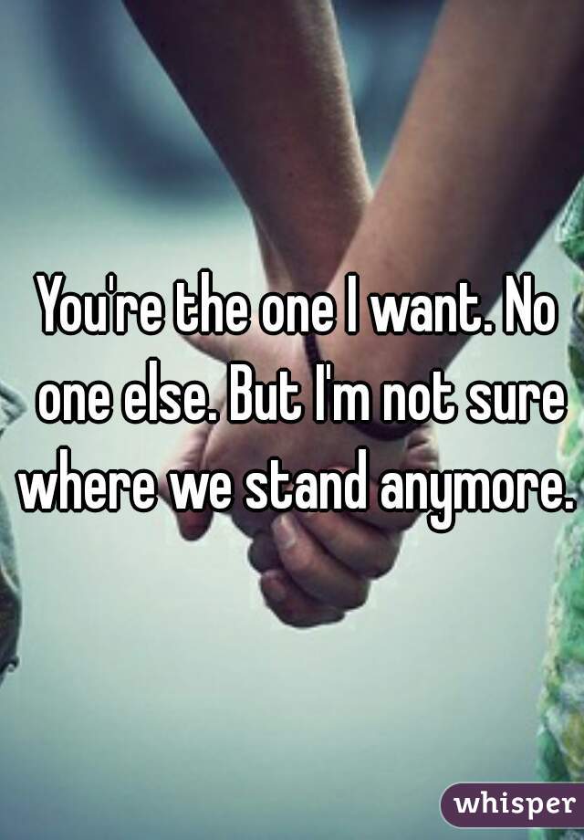 You're the one I want. No one else. But I'm not sure where we stand anymore. 