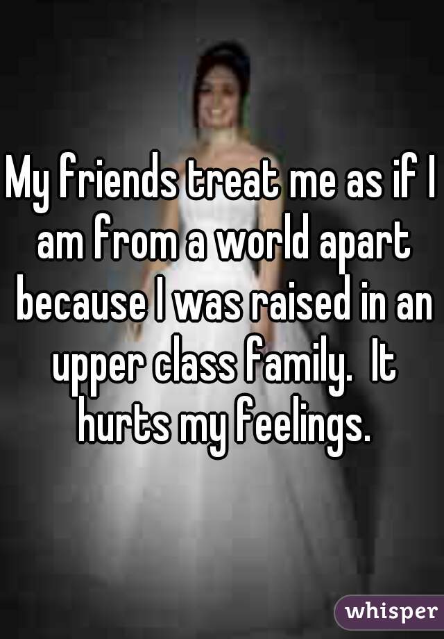 My friends treat me as if I am from a world apart because I was raised in an upper class family.  It hurts my feelings.