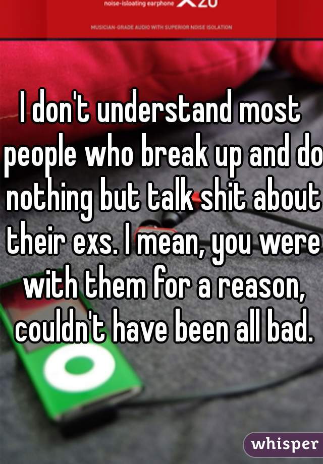 I don't understand most people who break up and do nothing but talk shit about their exs. I mean, you were with them for a reason, couldn't have been all bad.
