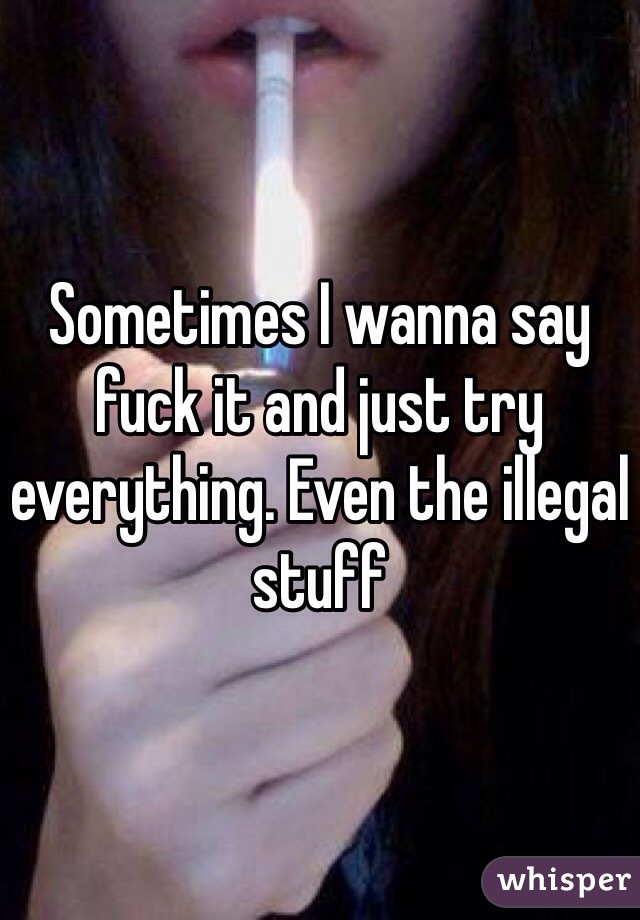 Sometimes I wanna say fuck it and just try everything. Even the illegal stuff