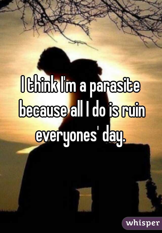 I think I'm a parasite because all I do is ruin everyones' day. 