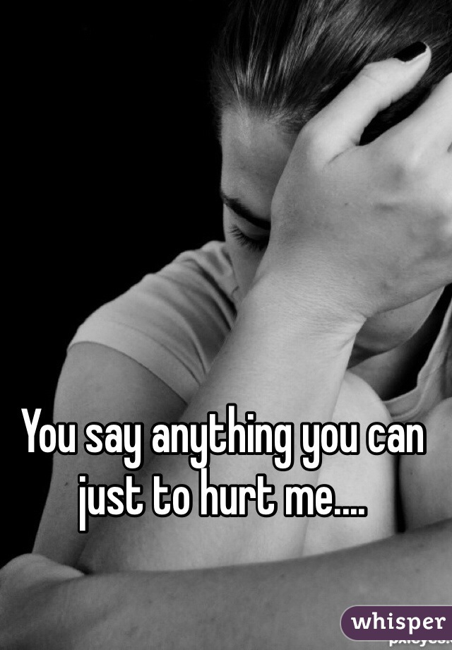 You say anything you can just to hurt me....