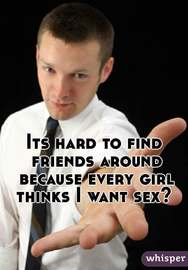 Its hard to find friends around because every girl thinks I want sex? 