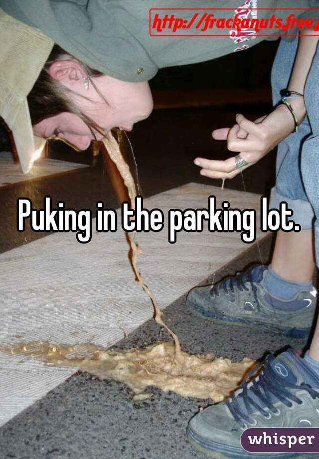 Puking in the parking lot.