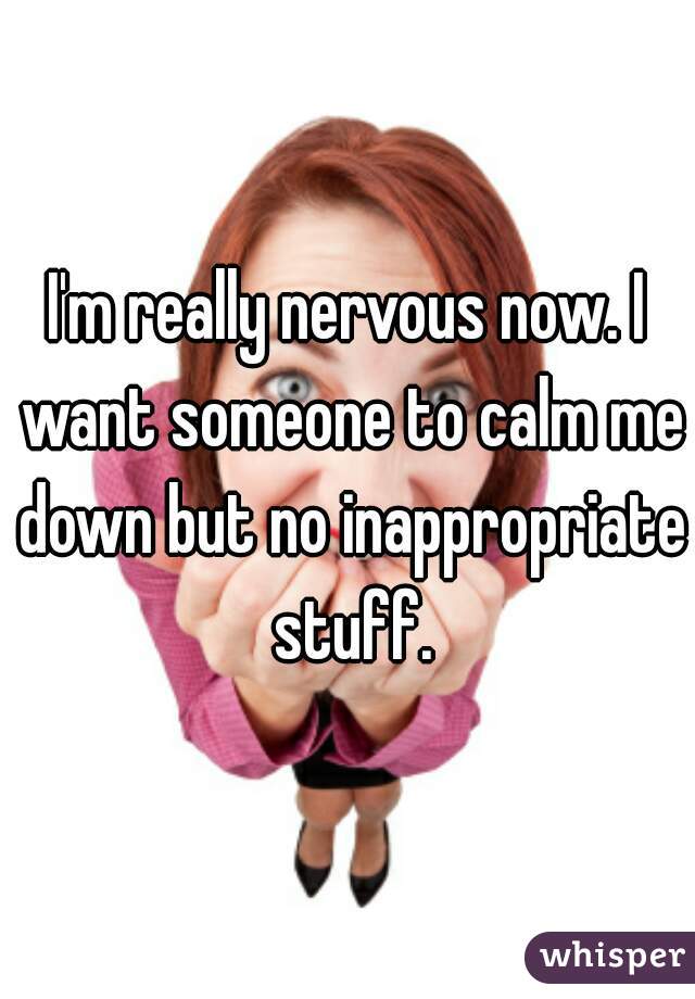 I'm really nervous now. I want someone to calm me down but no inappropriate stuff.