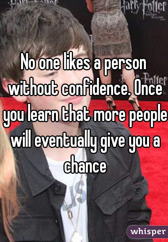 No one likes a person without confidence. Once you learn that more people will eventually give you a chance