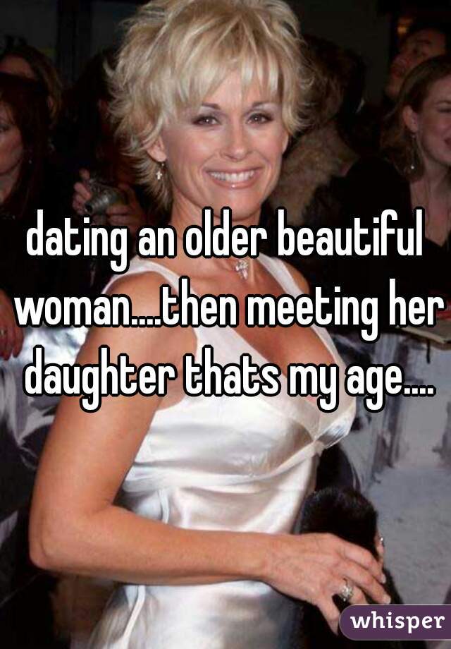 dating an older beautiful woman....then meeting her daughter thats my age....