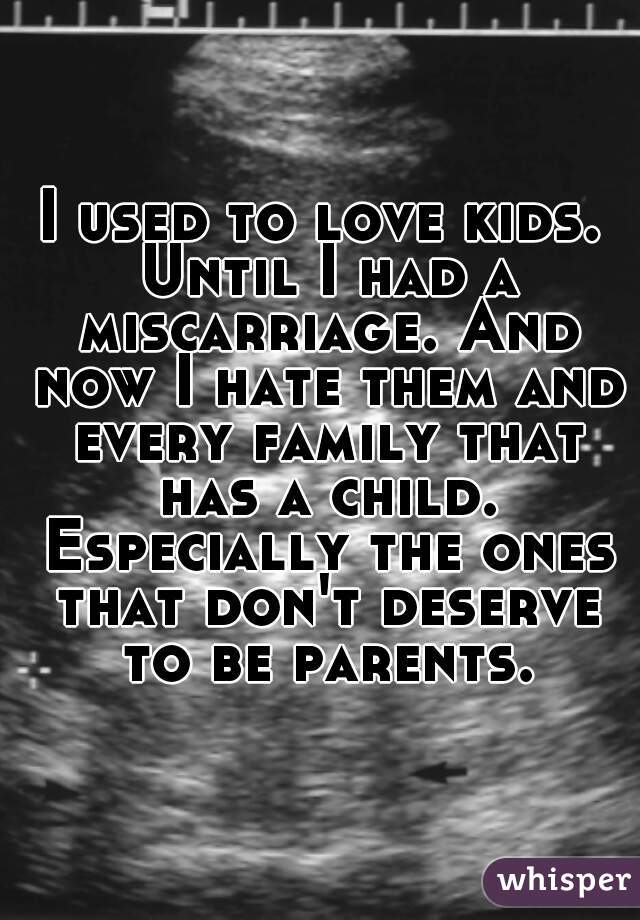 I used to love kids. Until I had a miscarriage. And now I hate them and every family that has a child. Especially the ones that don't deserve to be parents.